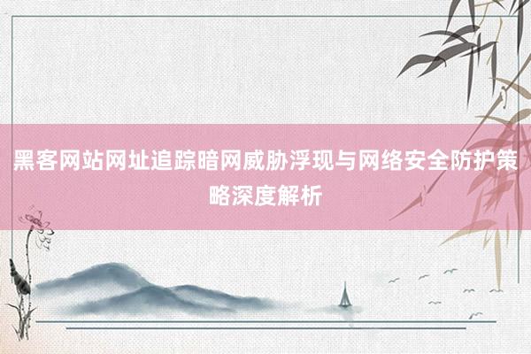 黑客网站网址追踪暗网威胁浮现与网络安全防护策略深度解析
